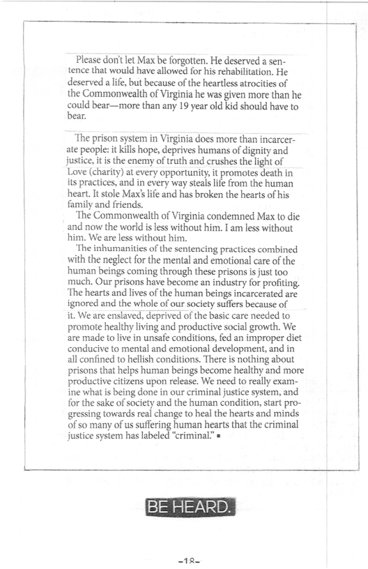 Please don’t let Max be forgotten. He deserved a sen- tence that would have allowed for his rehabilitation. He deserved alife, but because of the heartless atrocities of the Commonvwealth of Virginia he was given more than he  could bear—more than any 19 year old kid should have to bear.  The prison system in Virginia does more than incarcer- ate people: it kills hope, deprives humans of dignity and justice, it is the enemy of truth and crushes the light of Love (charity) at every opportunity, it promotes death in its practices, and in every way stealslfe from the human heart. It stole Max’ life and has broken the hearts of his family and friends.  The Commonwealth of Virginia condemned Max to die and now the world i less without him. I am less without ‘him. We are less without him.  The inhumanities of the sentencing practices combined with the neglect for the mental and emotional care of the human beings coming through these prisons s just too much. Our prisons have become an industry for profting. ‘The hearts and lives of the human beings incarcerated are ignored and the whole of our society suffers because of it. We are enslaved, deprived of the basic care needed to promote healthy living and productive social growth. We are made o live in unsafe conditions, fed an improper diet conducive to mental and emotional development, and in all confined to hellish conditions. There is nothing about prisons that helps human beings become healthy and more productive citizens upon release. We need to really exam- ine what is being done in our criminal justice system, and for the sake of society and the human condition, start pro- gressing towards real change to heal the hearts and minds of so many of us suffering human hearts that the criminal justice system has labeled “criminal.” »  12 